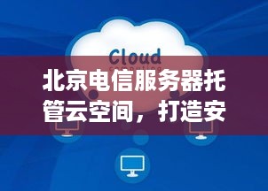 北京电信服务器托管云空间，打造安全稳定、高效便捷的云计算环境