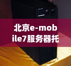 北京e-mobile7服务器托管，打造高效稳定的企业IT解决方案