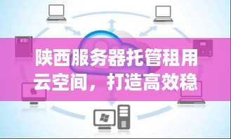 陕西服务器托管租用云空间，打造高效稳定企业IT环境的一站式解决方案