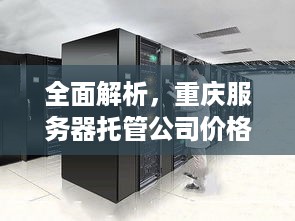 全面解析，重庆服务器托管公司价格表背后的考量与选择