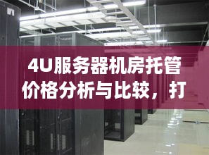 4U服务器机房托管价格分析与比较，打造高性能、高稳定性的网络环境