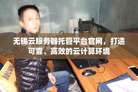 无锡云服务器托管平台官网，打造可靠、高效的云计算环境