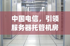 中国电信，引领服务器托管机房行业，助力企业数字化转型