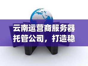 云南运营商服务器托管公司，打造稳定可靠云服务新标杆