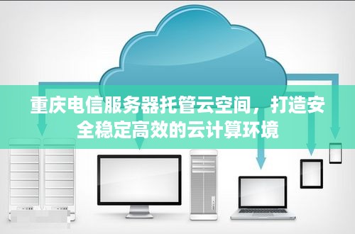 重庆电信服务器托管云空间，打造安全稳定高效的云计算环境