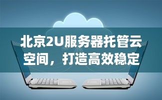 北京2U服务器托管云空间，打造高效稳定企业级云计算解决方案