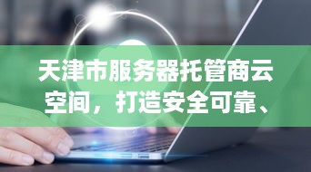 天津市服务器托管商云空间，打造安全可靠、高效便捷的云计算服务新标杆