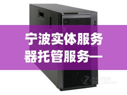 宁波实体服务器托管服务——企业IT基础设施的坚实后盾