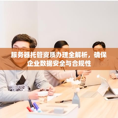 服务器托管资质办理全解析，确保企业数据安全与合规性