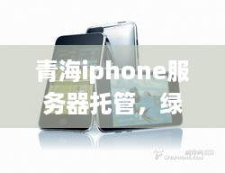 青海iphone服务器托管，绿色能源与高效服务的创新融合