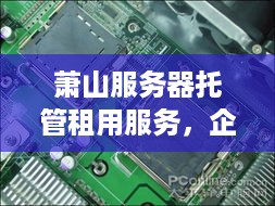 萧山服务器托管租用服务，企业信息化的强力支撑