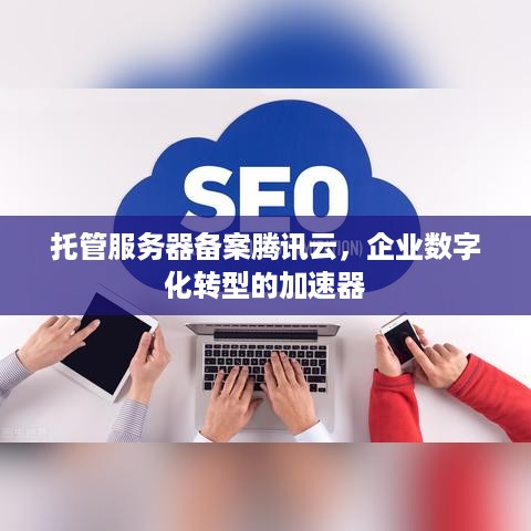 托管服务器备案腾讯云，企业数字化转型的加速器