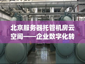 北京服务器托管机房云空间——企业数字化转型的基石