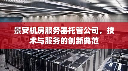 景安机房服务器托管公司，技术与服务的创新典范