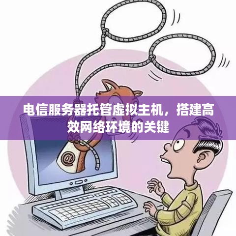 电信服务器托管虚拟主机，搭建高效网络环境的关键