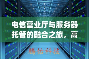 电信营业厅与服务器托管的融合之旅，高效、安全与便捷的新选择