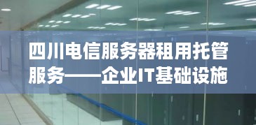 四川电信服务器租用托管服务——企业IT基础设施的坚实后盾