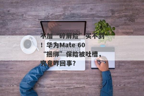 不加“碎屏险”买不到！华为Mate 60“捆绑”保险被吐槽，究竟咋回事？