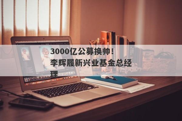 3000亿公募换帅！李辉履新兴业基金总经理