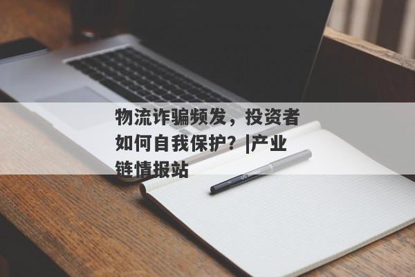 物流诈骗频发，投资者如何自我保护？|产业链情报站