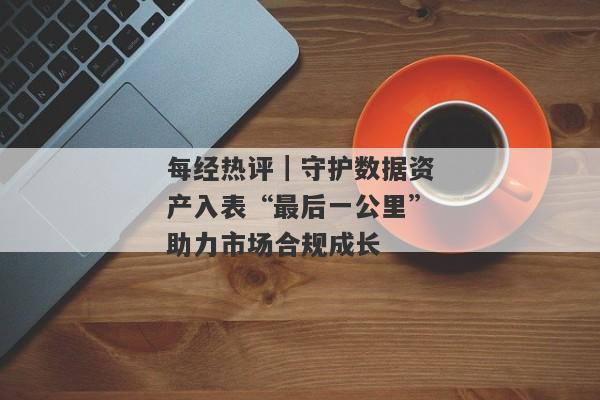 每经热评｜守护数据资产入表“最后一公里”助力市场合规成长