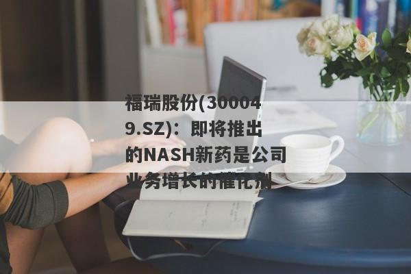 福瑞股份(300049.SZ)：即将推出的NASH新药是公司业务增长的催化剂