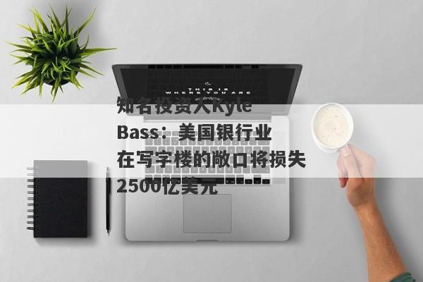 知名投资人Kyle Bass：美国银行业在写字楼的敞口将损失2500亿美元