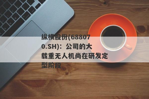 纵横股份(688070.SH)：公司的大载重无人机尚在研发定型阶段