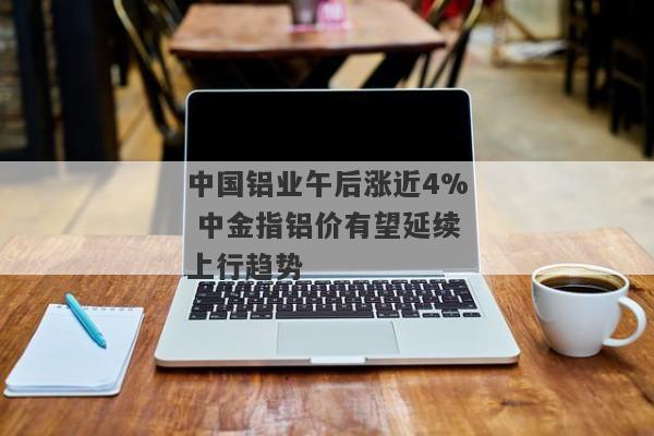 中国铝业午后涨近4% 中金指铝价有望延续上行趋势